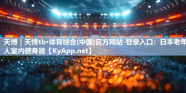 天博|天博tb·体育综合(中国)官方网站-登录入口:日本老年人室内健身器